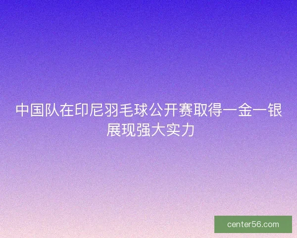 中国队在印尼羽毛球公开赛取得一金一银 展现强大实力