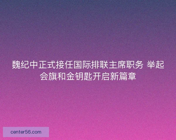 魏纪中正式接任国际排联主席职务 举起会旗和金钥匙开启新篇章