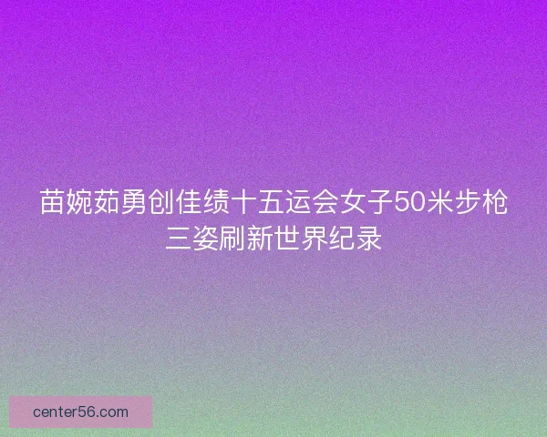 苗婉茹勇创佳绩十五运会女子50米步枪三姿刷新世界纪录