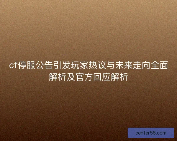 cf停服公告引发玩家热议与未来走向全面解析及官方回应解析